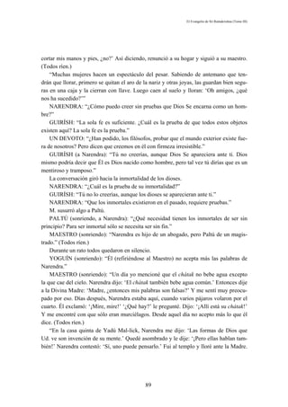 El Evangelio de Sri Ramakrishna (Tomo III)




cortar mis manos y pies, ¿no?’ Así diciendo, renunció a su hogar y siguió a su maestro.
(Todos ríen.)
    “Muchas mujeres hacen un espectáculo del pesar. Sabiendo de antemano que ten-
drán que llorar, primero se quitan el aro de la nariz y otras joyas, las guardan bien segu-
ras en una caja y la cierran con llave. Luego caen al suelo y lloran: ‘Oh amigos, ¿qué
nos ha sucedido?’”
    NARENDRA: “¿Cómo puedo creer sin pruebas que Dios Se encarna como un hom-
bre?”
    GUIRÍSH: “La sola fe es suficiente. ¿Cuál es la prueba de que todos estos objetos
existen aquí? La sola fe es la prueba.”
    UN DEVOTO: “¿Han podido, los filósofos, probar que el mundo exterior existe fue-
ra de nosotros? Pero dicen que creemos en él con firmeza irresistible.”
    GUIRÍSH (a Narendra): “Tú no creerías, aunque Dios Se apareciera ante ti. Dios
mismo podría decir que Él es Dios nacido como hombre, pero tal vez tú dirías que es un
mentiroso y tramposo.”
    La conversación giró hacia la inmortalidad de los dioses.
    NARENDRA: “¿Cuál es la prueba de su inmortalidad?”
    GUIRÍSH: “Tú no lo creerías, aunque los dioses se aparecieran ante ti.”
    NARENDRA: “Que los inmortales existieron en el pasado, requiere pruebas.”
    M. susurró algo a Paltú.
    PALTÚ (sonriendo, a Narendra): “¿Qué necesidad tienen los inmortales de ser sin
principio? Para ser inmortal sólo se necesita ser sin fin.”
    MAESTRO (sonriendo): “Narendra es hijo de un abogado, pero Paltú de un magis-
trado.” (Todos ríen.)
    Durante un rato todos quedaron en silencio.
    YOGUÍN (sonriendo): “Él (refiriéndose al Maestro) no acepta más las palabras de
Narendra.”
    MAESTRO (sonriendo): “Un día yo mencioné que el chátak no bebe agua excepto
la que cae del cielo. Narendra dijo: ‘El chátak también bebe agua común.’ Entonces dije
a la Divina Madre: ‘Madre, ¿entonces mis palabras son falsas?’ Y me sentí muy preocu-
pado por eso. Días después, Narendra estaba aquí, cuando varios pájaros volaron por el
cuarto. Él exclamó: ‘¡Mire, mire!’ ‘¿Qué hay?’ le pregunté. Dijo: ‘¡Allí está su chátak!’
Y me encontré con que sólo eran murciélagos. Desde aquel día no acepto más lo que él
dice. (Todos ríen.)
    “En la casa quinta de Yadú Mal-lick, Narendra me dijo: ‘Las formas de Dios que
Ud. ve son invención de su mente.’ Quedé asombrado y le dije: ‘¡Pero ellas hablan tam-
bién!’ Narendra contestó: ‘Sí, uno puede pensarlo.’ Fui al templo y lloré ante la Madre.




                                              89
 