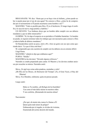 El Evangelio de Sri Ramakrishna (Tomo III)




    BHAVANATH: “M. dice: ‘Hasta que yo no haya visto al elefante, ¿cómo puedo sa-
ber si puede pasar por el ojo de una aguja? No conozco a Dios; ¿cómo he de compren-
der por el razonamiento si Él puede encarnarse como hombre o no?’”
    MAESTRO: “Todo es posible para Dios. Él es el hechicero. El mago traga el cuchi-
llo y lo saca de nuevo; traga piedras y ladrillos.”
    UN DEVOTO: “Los brahmos dicen que un hombre debe cumplir con sus deberes
mundanos y que no debe renunciarlos.”
    GUIRÍSH: “Sí, leí algo al respecto en su periódico el Sulabha Samáchar. Un hombre
no puede, ni siquiera terminar todos los trabajos que son necesarios para conocer a Dios
y todavía habla de deberes mundanos.”
    Sri Ramakrishna sonrió un poco, miró a M. e hizo un gesto con sus ojos como que-
riendo decir: “Lo que él dice está bien.”
    M. comprendió que esta cuestión de cumplir con los deberes era en extremo difícil.
    Llegó Purna.
    MAESTRO: “¿Quién te dijo que estábamos aquí?”
    PURNA: “Sárada.”
    MAESTRO (a las devotas): “Sírvanle algunos refrescos.”
    Narendra se estaba preparando para cantar. El Maestro y los devotos estaban ansio-
sos por escuchar su música. Narendra cantó:

   Shiva, ¡Tu ágil rayo reina sobre praderas, montañas y cielo!
   ¡Oh Dios de los Dioses, oh Destructor del Tiempo! ¡Tú, el Gran Vacío, el Rey del
        Dharma!
   Shiva, Tú el Bendito, redímeme; quita mi penoso pecado.

   Luego cantó:

             Dulce es Tu nombre, ¡oh Refugio de los humildes!
             Cae como el más dulce néctar en nuestros oídos
             Y nos conforta, ¡Bienamado de nuestras almas!

   Nuevamente:

             ¿Por qué, oh mente mía, nunca Lo llamas a Él
             Quien quita todo temor de peligro?
             Embaucada por el engaño, te olvidas de ti misma,
             Enamorada del yermo desierto del mundo.




                                            91
 