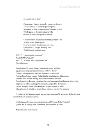 El Evangelio de Sri Ramakrishna (Tomo III)




            ¡Ay, qué burla es ésta!

            Camaradas y riqueza no puedes conservar siempre;
            Ten cuidado de no olvidarlo por completo.
            Abandona lo falso, ¡oh mente mía! Adora a lo Real;
            Y todo pesar se desvanecerá de tu vida.
            Guarda mi buen consejo en tu corazón.

            Con voz sonora proclama el nombre del Señor Harí
            Y desecha tus falsos deseos,
            Si quieres cruzar el océano de esta vida;
            Entrégate a Él, cuerpo, mente y alma,
            Y adóralo con confiado amor.

   PALTÚ: “¿No cantarías ese canto?”
   NARENDRA: “¿Cuál?”
   PALTÚ: “‘Cuando miro Tu rostro sin par’.”
   Narendra cantó:

   Cuando miro Tu rostro sin par, radiante de Amor, oh Señor,
   ¿Qué miedo tengo del pesar terreno o del torvo dolor?
   Como el primer rayo del naciente desvanece la oscuridad,
   Así, también, Señor, cuando Tu bendita luz estalla dentro del corazón,
   Dispersa todo nuestro pesar y dolor con dulzura de bálsamo.
   Cuando pondero Tu amor y gracia en las más hondas profundidades de mi corazón,
   Lágrimas de júbilo ruedan por mis mejillas, imposibles de reprimir.
   ¡Salve, Benigno Señor, salve Benigno! Yo proclamaré Tu amor.
   ¡Que el soplo de mi vida se aparte de mí mientras ejecuto Tus trabajos!

   A pedido de M. Narendra cantó una vez más, mientras M. y muchos de los devotos
escuchaban con las manos juntas:

   ¡Embriágate, oh mente mía, embriágate con el Vino de Dicha Celestial!
   ¡Rueda por el suelo y llora, cantando el dulce nombre de Harí!

   Narendra cantó nuevamente:




                                          92
 