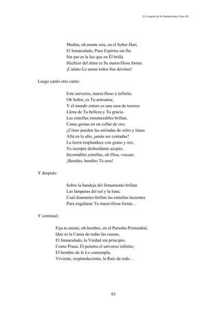 El Evangelio de Sri Ramakrishna (Tomo III)




               Medita, oh mente mía, en el Señor Harí,
               El Inmaculado, Puro Espíritu sin fin.
               Sin par es la luz que en Él brilla
               Hechizo del alma es Su maravillosa forma.
               ¡Cuánto Lo aman todos Sus devotos!

Luego cantó otro canto:

               Este universo, maravilloso e infinito,
               Oh Señor, es Tu artesanía;
               Y el mundo entero es una casa de tesoros
               Llena de Tu belleza y Tu gracia.
               Las estrellas innumerables brillan,
               Como gemas en un collar de oro;
               ¿Cómo pueden las miríadas de soles y lunas
               Allá en lo alto, jamás ser contadas?
               La tierra resplandece con grano y oro,
               Tu siempre desbordante acopio;
               Incontables estrellas, oh Dios, vocean:
               ¡Bendito, bendito Tú eres!

Y después:

               Sobre la bandeja del firmamento brillan
               Las lámparas del sol y la luna;
               Cual diamantes brillan las estrellas lucientes
               Para engalanar Tu maravillosa forma…

Y continuó:

         Fija tu mente, oh hombre, en el Purusha Primordial,
         Que es la Causa de todas las causas,
         El Inmaculado, la Verdad sin principio.
         Como Prana, Él penetra el universo infinito;
         El hombre de fe Lo contempla,
         Viviente, resplandeciente, la Raíz de todo…




                                         93
 