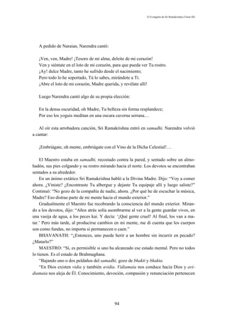El Evangelio de Sri Ramakrishna (Tomo III)




   A pedido de Naraian, Narendra cantó:

   ¡Ven, ven, Madre! ¡Tesoro de mi alma, deleite de mi corazón!
   Ven y siéntate en el loto de mi corazón, para que pueda ver Tu rostro.
   ¡Ay! dulce Madre, tanto he sufrido desde el nacimiento;
   Pero todo lo he soportado, Tú lo sabes, mirándote a Ti.
   ¡Abre el loto de mi corazón, Madre querida, y revélate allí!

   Luego Narendra cantó algo de su propia elección:

   En la densa oscuridad, oh Madre, Tu belleza sin forma resplandece;
   Por eso los yoguis meditan en una oscura caverna serrana…

    Al oír esta arrobadora canción, Sri Ramakrishna entró en samadhi. Narendra volvió
a cantar:

   ¡Embriágate, oh mente, embriágate con el Vino de la Dicha Celestial!…

    El Maestro estaba en samadhi, recostado contra la pared, y sentado sobre un almo-
hadón, sus pies colgando y su rostro mirando hacia el norte. Los devotos se encontraban
sentados a su alrededor.
    En un ánimo extático Sri Ramakrishna habló a la Divina Madre. Dijo: “Voy a comer
ahora. ¿Viniste? ¿Encontraste Tu albergue y dejaste Tu equipaje allí y luego saliste?”
Continuó: “No gozo de la compañía de nadie, ahora. ¿Por qué he de escuchar la música,
Madre? Eso distrae parte de mi mente hacia el mundo exterior.”
    Gradualmente el Maestro fue recobrando la consciencia del mundo exterior. Miran-
do a los devotos, dijo: “Años atrás solía asombrarme al ver a la gente guardar vivos, en
una vasija de agua, a los peces kai. Y decía: ‘¡Qué gente cruel! Al final, los van a ma-
tar.’ Pero más tarde, al producirse cambios en mi mente, me di cuenta que los cuerpos
son como fundas, no importa si permanecen o caen.”
    BHAVANATH: “¿Entonces, uno puede herir a un hombre sin incurrir en pecado?
¿Matarlo?”
    MAESTRO: “Sí, es permisible si uno ha alcanzado ese estado mental. Pero no todos
lo tienen. Es el estado de Brahmagñana.
    “Bajando uno o dos peldaños del samadhi, gozo de bhakti y bhakta.
    “En Dios existen vidia y también avidia. Vidiamaia nos conduce hacia Dios y avi-
diamaia nos aleja de Él. Conocimiento, devoción, compasión y renunciación pertenecen




                                            94
 