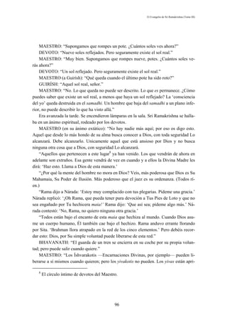 El Evangelio de Sri Ramakrishna (Tomo III)




    MAESTRO: “Supongamos que rompes un pote. ¿Cuántos soles ves ahora?”
    DEVOTO: “Nueve soles reflejados. Pero seguramente existe el sol real.”
    MAESTRO: “Muy bien. Supongamos que rompes nueve, potes. ¿Cuántos soles ve-
rás ahora?”
    DEVOTO: “Un sol reflejado. Pero seguramente existe el sol real.”
    MAESTRO (a Guirísh): “Qué queda cuando el último pote ha sido roto?”
    GUIRÍSH: “Aquel sol real, señor.”
    MAESTRO: “No. Lo que queda no puede ser descrito. Lo que es permanece. ¿Cómo
puedes saber que existe un sol real, a menos que haya un sol reflejado? La ‘consciencia
del yo’ queda destruida en el samadhi. Un hombre que baja del samadhi a un plano infe-
rior, no puede describir lo que ha visto allá.”
    Era avanzada la tarde. Se encendieron lámparas en la sala. Sri Ramakrishna se halla-
ba en un ánimo espiritual, rodeado por los devotos.
    MAESTRO (en su ánimo extático): “No hay nadie más aquí; por eso os digo esto.
Aquel que desde lo más hondo de su alma busca conocer a Dios, con toda seguridad Lo
alcanzará. Debe alcanzarlo. Unicamente aquel que está ansioso por Dios y no busca
ninguna otra cosa que a Dios, con seguridad Lo alcanzará.
    “Aquellos que pertenecen a este lugar8 ya han venido. Los que vendrán de ahora en
adelante son extraños. Esa gente vendrá de vez en cuando y a ellos la Divina Madre les
dirá: ‘Haz esto. Llama a Dios de esta manera.’
    “¿Por qué la mente del hombre no mora en Dios? Veis, más poderosa que Dios es Su
Mahamaia, Su Poder de Ilusión. Más poderoso que el juez es su ordenanza. (Todos rí-
en.)
    “Rama dijo a Nárada: ‘Estoy muy complacido con tus plegarias. Pídeme una gracia.’
Nárada replicó: ‘¡Oh Rama, que pueda tener pura devoción a Tus Pies de Loto y que no
sea engañado por Tu hechicera maia!’ Rama dijo: ‘Que así sea; pídeme algo más.’ Ná-
rada contestó: ‘No, Rama, no quiero ninguna otra gracia.’
    “Todos están bajo el encanto de esta maia que hechiza al mundo. Cuando Dios asu-
me un cuerpo humano, Él también cae bajo el hechizo. Rama anduvo errante llorando
por Sita. ‘Brahman llora atrapado en la red de los cinco elementos.’ Pero debéis recor-
dar esto: Dios, por Su simple voluntad puede liberarse de esta red.”
    BHAVANATH: “El guarda de un tren se encierra en su coche por su propia volun-
tad; pero puede salir cuando quiere.”
    MAESTRO: “Los Íshvarakotis —Encarnaciones Divinas, por ejemplo— pueden li-
berarse a sí mismos cuando quieren; pero los yivakotis no pueden. Los yivas están apri-

   8
       El círculo íntimo de devotos del Maestro.




                                              96
 
