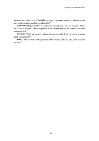 El Evangelio de Sri Ramakrishna (Tomo III)




sionados por ‘mujer y oro’. Cuando las puertas y ventanas de un cuarto están aseguradas
con tornillos, ¿cómo puede un hombre salir?”
   BHAVANATH (sonriendo): “Las personas comunes son como los pasajeros de ter-
cera clase de un tren. Cuando las puertas de sus compartimentos son cerradas, no tienen
manera de salir.”
   GUIRÍSH: “Si el ser humano está tan fuertemente atado de pies y manos, entonces
¿cuál es el camino?”
   MAESTRO: “No tiene nada que temer si Dios mismo, como el Gurú, corta la cadena
de maia.”




                                           97
 