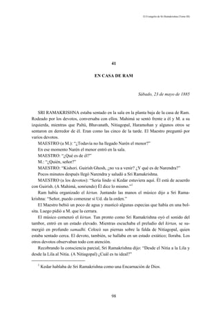 El Evangelio de Sri Ramakrishna (Tomo III)




                                            41

                                   EN CASA DE RAM



                                                           Sábado, 23 de mayo de 1885



    SRI RAMAKRISHNA estaba sentado en la sala en la planta baja de la casa de Ram.
Rodeado por los devotos, conversaba con ellos. Mahimá se sentó frente a él y M. a su
izquierda, mientras que Paltú, Bhavanath, Nitiagopal, Haramohan y algunos otros se
sentaron en derredor de él. Eran como las cinco de la tarde. El Maestro preguntó por
varios devotos.
    MAESTRO (a M.): “¿Todavía no ha llegado Narén el menor?”
    En ese momento Narén el menor entró en la sala.
    MAESTRO: “¿Qué es de él?”
    M.: “¿Quién, señor?”
    MAESTRO: “Kishori. Guirísh Ghosh, ¿no va a venir? ¿Y qué es de Narendra?”
    Pocos minutos después llegó Narendra y saludó a Sri Ramakrishna.
    MAESTRO (a los devotos): “Sería lindo si Kedar estuviera aquí. Él está de acuerdo
con Guirísh. (A Mahimá, sonriendo) Él dice lo mismo.”1
    Ram había organizado el kirtan. Juntando las manos el músico dijo a Sri Rama-
krishna: “Señor, puedo comenzar si Ud. da la orden.”
    El Maestro bebió un poco de agua y masticó algunas especias que había en una bol-
sita. Luego pidió a M. que la cerrara.
    El músico comenzó el kirtan. Tan pronto como Sri Ramakrishna oyó el sonido del
tambor, entró en un estado elevado. Mientras escuchaba el preludio del kirtan, se su-
mergió en profundo samadhi. Colocó sus piernas sobre la falda de Nitiagopal, quien
estaba sentado cerca. El devoto, también, se hallaba en un estado extático; lloraba. Los
otros devotos observaban todo con atención.
    Recobrando la consciencia parcial, Sri Ramakrishna dijo: “Desde el Nitia a la Lila y
desde la Lila al Nitia. (A Nitiagopal) ¿Cuál es tu ideal?”

   1
       Kedar hablaba de Sri Ramakrishna como una Encarnación de Dios.




                                            98
 