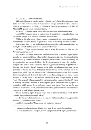 El Evangelio de Sri Ramakrishna (Tomo III)




    NITIAGOPAL: “Ambos son buenos.”
    Sri Ramakrishna cerró los ojos y dijo: “¿Es sólo esto? ¿Existe Dios solamente cuan-
do los ojos están cerrados y cesa de existir cuando los ojos están abiertos? La Lila es de
Aquel a quien pertenece el Nitia y el Nitia es de Aquel a quien pertenece la Lila. (A
Mahimá) Mi querido señor, permítame decirle —”
    MAHIMÁ: “Venerado señor, ambos son de acuerdo con la voluntad de Dios.”
    MAESTRO: “Algunos suben al séptimo piso de un edificio y no pueden bajar; pero
otros suben y luego, a su voluntad, visitan los pisos de abajo.
    “Uddhava dijo a las gopis: ‘Aquél a quien vosotras os dirigís como vuestro Krishna
mora en todos los seres. Es sólo Él quien se ha vuelto el universo y sus seres vivientes.’
    “Por lo tanto digo, ¿es que un hombre únicamente medita en Dios cuando cierra sus
ojos? ¿No ve nada de Dios cuando sus ojos están abiertos?”
    MAHIMÁ: “Tengo una pregunta que hacerle, señor. Un amante de Dios, necesita
Nirvana2 alguna vez, ¿no?”
    MAESTRO: “No puede decirse que los bhaktas necesitan el Nirvana. Según algunas
escuelas hay un eterno Krishna y hay también Sus eternos devotos. Krishna es Espíritu
personificado, y Su Morada también es Espíritu personificado. Krishna es eterno y los
devotos también son eternos. Krishna y los devotos son como la luna y las estrellas —
siempre cerca una de otras. Tú mismo repites: ‘¿Qué necesidad hay de penitencia, si
Dios es visto dentro y fuera?’ Además, te he dicho que el devoto que nace con un
elemento de Vishnú no puede deshacerse enteramente de bhakti. Una vez caí en las
garras de un gñani,3 que me hizo escuchar Vedanta durante once meses. Pero no pudo
destruir completamente la semilla de bhakti en mí. Por dondequiera mi mente vagara,
volvía a la Divina Madre. Cada vez que yo cantaba de Ella, Nangtá lloraba y decía:
‘¡Ah! ¿Qué es esto?’ ¿Te das cuenta? Él era tan gran gñani y aun así lloraba. (A Narén
el menor y los otros) Recuerden el dicho popular que si un hombre bebe el jugo de la
enredadera alekh, dentro de su estómago crecerá una planta. Una vez que ha sido
sembrada la semilla de bhakti, el efecto es inevitable: gradualmente irá creciendo hasta
convertirse en un árbol con flores y frutos.
    “Podéis razonar y argüir miles de veces, pero si tenéis la semilla de bhakti dentro,
con toda seguridad que regresaréis a Harí.”
    Los devotos escuchaban silenciosos al Maestro. Sri Ramakrishna riendo, preguntó a
Mahimá: “¿Qué es lo que más te gusta?”
    MAHIMÁ (sonriendo): “Nada, señor. Me gustan los mangos.”

   2
       Nirvana o total aniquilación del ego, es el ideal de los gñanis, los monistas.
   3
       El Maestro se refería a Totápuri, a quien siempre llamaba “Nangtá”, el “desnudo”.




                                              99
 