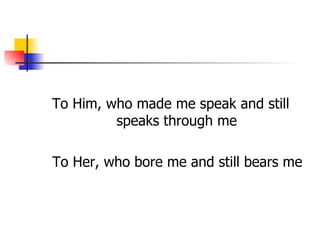 To Him, who made me speak and still
         speaks through me

To Her, who bore me and still bears me
 