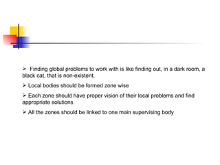  Finding global problems to work with is like finding out, in a dark room, a
black cat, that is non-existent.
 Local bodies should be formed zone wise
 Each zone should have proper vision of their local problems and find
appropriate solutions
 All the zones should be linked to one main supervising body
 