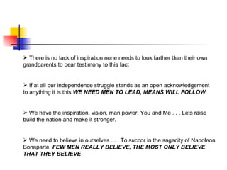  There is no lack of inspiration none needs to look farther than their own
grandparents to bear testimony to this fact


 If at all our independence struggle stands as an open acknowledgement
to anything it is this WE NEED MEN TO LEAD, MEANS WILL FOLLOW


 We have the inspiration, vision, man power, You and Me . . . Lets raise
build the nation and make it stronger.


 We need to believe in ourselves . . . To succor in the sagacity of Napoleon
Bonaparte FEW MEN REALLY BELIEVE, THE MOST ONLY BELIEVE
THAT THEY BELIEVE
 