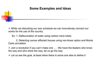 Some Examples and Ideas




 While not disturbing our own schedule we can innovatively connect our
works for the use of the country
   Ex: 1. Deflourination of water using carbon nano tubes
       2. Detecting cancer effected tissues using non-linear optics and Monte
Carlo simulation
 Join a revolution if you can’t make one . . . We have the leaders who know
the way and who show the way, let us go the way
 Let us see the goal, at least when there is some one else to define it
 