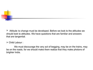  Attitude to change must be developed. Before we look to the altitudes we
should look to attitudes. We have questions that are familiar and answers
that are tangential.

 Child Labour :
        We must discourage the very act of begging, may be on the trains, may
be on the roads, for we should make them realize that they make photons of
brighter India.
 