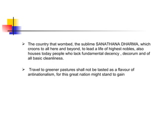  The country that wombed, the sublime SANATHANA DHARMA, which
  croons to all here and beyond, to lead a life of highest nobles, also
  houses today people who lack fundamental decency , decorum and of
  all basic cleanliness.

 Travel to greener pastures shall not be tasted as a flavour of
  antinationalism, for this great nation might stand to gain
 