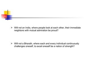  Will not an India, where people look at each other, their immediate
  neighbors with mutual admiration be proud?




 Will not a Bharath, where each and every individual continuously
  challenges oneself, to excel oneself be a nation of strength?
 