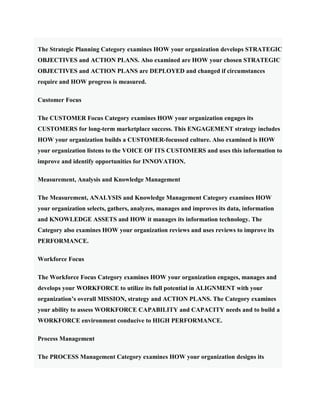 The Strategic Planning Category examines HOW your organization develops STRATEGIC
OBJECTIVES and ACTION PLANS. Also examined are HOW your chosen STRATEGIC
OBJECTIVES and ACTION PLANS are DEPLOYED and changed if circumstances
require and HOW progress is measured.
Customer Focus
The CUSTOMER Focus Category examines HOW your organization engages its
CUSTOMERS for long-term marketplace success. This ENGAGEMENT strategy includes
HOW your organization builds a CUSTOMER-focussed culture. Also examined is HOW
your organization listens to the VOICE OF ITS CUSTOMERS and uses this information to
improve and identify opportunities for INNOVATION.
Measurement, Analysis and Knowledge Management
The Measurement, ANALYSIS and Knowledge Management Category examines HOW
your organization selects, gathers, analyzes, manages and improves its data, information
and KNOWLEDGE ASSETS and HOW it manages its information technology. The
Category also examines HOW your organization reviews and uses reviews to improve its
PERFORMANCE.
Workforce Focus
The Workforce Focus Category examines HOW your organization engages, manages and
develops your WORKFORCE to utilize its full potential in ALIGNMENT with your
organization’s overall MISSION, strategy and ACTION PLANS. The Category examines
your ability to assess WORKFORCE CAPABILITY and CAPACITY needs and to build a
WORKFORCE environment conducive to HIGH PERFORMANCE.
Process Management
The PROCESS Management Category examines HOW your organization designs its
 