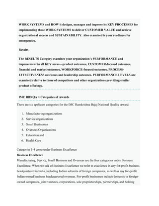 WORK SYSTEMS and HOW it designs, manages and improve its KEY PROCESSES for
implementing those WORK SYSTEMS to deliver CUSTOMER VALUE and achieve
organizational success and SUSTAINABILITY. Also examined is your readiness for
emergencies.
Results
The RESULTS Category examines your organization’s PERFORMANCE and
improvement in all KEY areas—product outcomes, CUSTOMER-focused outcomes,
financial and market outcomes, WORKFORCE-focused outcomes, PROCESS-
EFFECTIVENESS outcomes and leadership outcomes. PERFORMANCE LEVELS are
examined relative to those of competitors and other organizations providing similar
product offerings.
IMC RBNQA > Categories of Awards
There are six applicant categories for the IMC Ramkrishna Bajaj National Quality Award:
1. Manufacturing organizations
2. Service organizations
3. Small Businesses
4. Overseas Organizations
5. Education and
6. Health Care
Categories 1-4 come under Business Excellence
Business Excellence
Manufacturing, Service, Small Business and Overseas are the four categories under Business
Excellence. When we talk of Business Excellence we refer to excellence in any for-profit business
headquartered in India, including Indian subunits of foreign companies, as well as any for-profit
Indian owned business headquartered overseas. For-profit businesses include domestic or foreign-
owned companies, joint ventures, corporations, sole proprietorships, partnerships, and holding
 