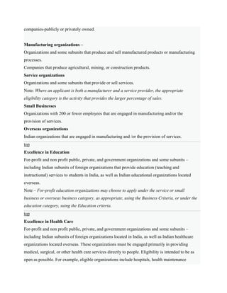 companies-publicly or privately owned.
Manufacturing organizations –
Organizations and some subunits that produce and sell manufactured products or manufacturing
processes.
Companies that produce agricultural, mining, or construction products.
Service organizations
Organizations and some subunits that provide or sell services.
Note: Where an applicant is both a manufacturer and a service provider, the appropriate
eligibility category is the activity that provides the larger percentage of sales.
Small Businesses
Organizations with 200 or fewer employees that are engaged in manufacturing and/or the
provision of services.
Overseas organizations
Indian organizations that are engaged in manufacturing and /or the provision of services.
top
Excellence in Education
For-profit and non profit public, private, and government organizations and some subunits –
including Indian subunits of foreign organizations that provide education (teaching and
instructional) services to students in India, as well as Indian educational organizations located
overseas.
Note – For-profit education organizations may choose to apply under the service or small
business or overseas business category, as appropriate, using the Business Criteria, or under the
education category, suing the Education criteria.
top
Excellence in Health Care
For-profit and non profit public, private, and government organizations and some subunits –
including Indian subunits of foreign organizations located in India, as well as Indian healthcare
organizations located overseas. These organizations must be engaged primarily in providing
medical, surgical, or other health care services directly to people. Eligibility is intended to be as
open as possible. For example, eligible organizations include hospitals, health maintenance
 