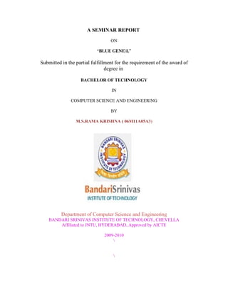 A SEMINAR REPORT

                                  ON

                           “BLUE GENEL”

Submitted in the partial fulfillment for the requirement of the award of
                                degree in

                   BACHELOR OF TECHNOLOGY

                                  IN

              COMPUTER SCIENCE AND ENGINEERING

                                  BY

                 M.S.RAMA KRISHNA ( 06M11A05A3)




          Department of Computer Science and Engineering
    BANDARI SRINIVAS INSTITUTE OF TECHNOLOGY, CHEVELLA
        Affiliated to JNTU, HYDERABAD, Approved by AICTE

                               2009-2010
                                   


                                   
 
