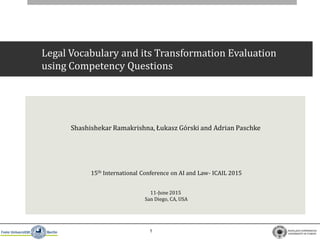 1
Legal Vocabulary and its Transformation Evaluation
using Competency Questions
15th International Conference on AI and Law- ICAIL 2015
11-June 2015
San Diego, CA, USA
Shashishekar Ramakrishna, Łukasz Górski and Adrian Paschke
 