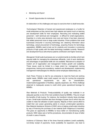 •   Marketing and Export


•   Growth Opportunities for individuals


An elaboration on the challenges and ways to overcome them is dealt hereunder.


Technological: Retention of trained and experienced employees is a hurdle for
small enterprises as they cannot bear high salaries and spend much on learning
and development skills for their employees. Recruiting and motivating skilled
personnel – both technical and managerial - is difficult for small organizations.
Expertise in a niche area demands more cost and hence it has been observed
that skilled personnel move to large scale industries. Prime problems that small
businesses encounter in sourcing technology are: obtaining information about
technology, actual procurement of technology, acquiring finance for technology
upgradation. MSMEs need to look out for creativity and innovation in producing
products of high quality with the latest technology available currently. Research
and development focus will enhance patents contribution and higher revenues.


Managerial: Small scale businesses are run predominantly by families which lack
required skills for managing the enterprises efficiently. Lack of work distribution
and advantages of specialized skills are not available. Reluctance to adoption of
modern art of organization and management hinders growth and scalability.
These issues could be limited to a large extent by: management training
programmes, training and consultancy, research and development, implementing
management methodologies for effective owner-employee relationships, etc.


Cash Flows: Finance is vital for any enterprise to meet the fixed and working
capital needs. MSMEs need credit support not only for running the enterprise
and      operational   requirements        but     also     for     diversification,
modernization/upgradation of facilities, capacity expansion, etc. Prime challenge
observed is inadequate access to credit which gives operational leverage for
MSMEs.


Raw Materials & Products: Timely-availability of quality raw materials in an
adequate quantity is one of the main problems faced by MSMEs. They do not get
the benefits of bulk buying. For instance, the handloom industry faces shortage
of yarn. Small scale industries also face shortage of power due to which they are
unable to make full utilization of plant capacity. Majority of them cannot afford to
install their own power generating plants to ensure uninterrupted operations.
Raw Material Assistance Scheme of NSIC aims at helping small scale industries
by way of financing the purchase of raw material (both indigenous & imported).
This gives an opportunity to MSMEs to focus better on manufacturing quality
products. NSIC takes care of all the procedures, documentation & issue of letter
of credit in case of imports.


Incidence of Sickness: Most of the times financial problems (credit availability,
non-timely receipt of payments, funds availability for expansion, etc) lead to
 