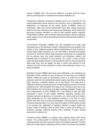 closure of MSME units. This could be nullified to a greater extent by proper
planning, devising ways to understand the business strategies, etc.


Infrastructure: Adequate infrastructure facilities prove to be conducive for the
overall development across sectors of the economy. Due to liberalization and
globalization, its relevance for the proper growth of MSMEs cannot be
undermined. State and Central Governments have been taking constructive
steps for the same. Still there exist infrastructural bottlenecks, which restrict their
day-to-day business operations as well as their potential growth prospects.
Transportation facilities, well connected telecommunication channels, adequate
power supply, etc can help the businesses overcome infrastructural problems to
a great extent.


Environmental Competition: MSMEs face stiff competition from large scale
businesses due to the distribution network. Enterprises that have goodwill in the
market or have intellectual property rights/ standardization for their products or
produce large range of products, etc., are more likely to dominate the business
environment. Small and medium scale enterprises mainly deal in one specialized
line of products, have very small production and distribution network, and
generally have no protection for their products. As a result, in spite of having
useful and good quality products or having products similar to those produced by
large scale firms, they are largely not able to create/ hold demand for their
products and tend to lose customers to large scale enterprises owing to cut-
throat competition.


Marketing & Export: MSMEs often have to face difficulties in the marketing and
distribution of their products as most of them do not have their own marketing
network. Selling the output at remunerative prices is a hurdle due to higher
production cost and non-standardized product quality. Spending on advertising,
sales, promotion, marketing research, etc is also limited. This might result in
selling their products at lesser prices due to weak bargaining power and financial
problems/crunch. Stiff competition from large firms is threat as well. Due to the
stiff competition from the products and sales/ marketing strategies of large scale
firm's entrepreneurs, at times, MSMEs find it very difficult to cope with large
businesses in terms of cost, quality, standards, popularity, meeting ever-
changing demands/ preferences of consumers, etc. Since small and medium
scale enterprises are the most significant contributor in the field of India's
exports, they need to be innovative and strategize in devising ways to overcome
the issues observed above. E.g. they need to be aware of all the steps involved
in the process, like, registration of exporters; selection of export market and
buyers; receipt of enquiries, letter of intent, letter of credit, bill of lading, etc;
insurance coverage; obtaining shipping order; certificate of origin; sending
documents to importers; etc.


Individuals Growth: MSMEs to a greater extent operate closely within family
houses. This curtails growth for talented individuals who tread the path of
entrepreneurship when they continue to exist in the smaller businesses. To retain
talent and contain attrition, enterprises need to invest in innovation and creativity
 