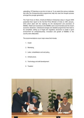 uplevelling. IP Patenting is one form to look at. To an extent the various institutes
that offer the Entrepreneurship programmes help kick start the thought process
amongst the younger generation.


The Task Force on Micro, Small and Medium Enterprises setup in August 2009
presented their report to the Hon’ble Prime Minister of India on 30th January,
2010 which dealt with the roadmap for the development and promotion of
MSMEs. Relief and incentives to the MSMEs were recommended post the recent
economic slowdown; institutional changes and detailed programmes that need to
be completed; setting up of legal and regulatory structures to create a good
environment for entrepreneurship, innovation and growth of MSMEs in the
country were elaborated.


The recommendations cover major areas that include:


   1. Credit


   2. Marketing


   3. Labor, rehabilitation and exit policy,


   4. Infrastructure,


   5. Technology and skill development


   6. Taxation
 