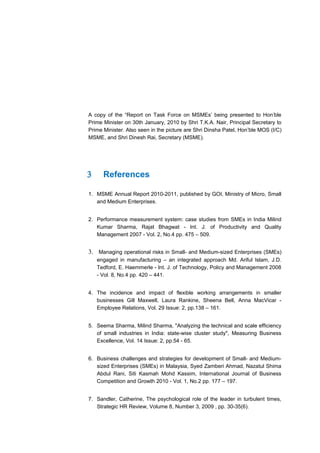 A copy of the “Report on Task Force on MSMEs’ being presented to Hon’ble
Prime Minister on 30th January, 2010 by Shri T.K.A. Nair, Principal Secretary to
Prime Minister. Also seen in the picture are Shri Dinsha Patel, Hon’ble MOS (I/C)
MSME, and Shri Dinesh Rai, Secretary (MSME).




3     References

1. MSME Annual Report 2010-2011, published by GOI, Ministry of Micro, Small
   and Medium Enterprises.


2. Performance measurement system: case studies from SMEs in India Milind
   Kumar Sharma, Rajat Bhagwat - Int. J. of Productivity and Quality
   Management 2007 - Vol. 2, No.4 pp. 475 – 509.


3. Managing operational risks in Small- and Medium-sized Enterprises (SMEs)
    engaged in manufacturing – an integrated approach Md. Ariful Islam, J.D.
    Tedford, E. Haemmerle - Int. J. of Technology, Policy and Management 2008
    - Vol. 8, No.4 pp. 420 – 441.


4. The incidence and impact of flexible working arrangements in smaller
   businesses Gill Maxwell, Laura Rankine, Sheena Bell, Anna MacVicar -
   Employee Relations, Vol. 29 Issue: 2, pp.138 – 161.


5. Seema Sharma, Milind Sharma, "Analyzing the technical and scale efficiency
   of small industries in India: state-wise cluster study", Measuring Business
   Excellence, Vol. 14 Issue: 2, pp.54 - 65.


6. Business challenges and strategies for development of Small- and Medium-
   sized Enterprises (SMEs) in Malaysia, Syed Zamberi Ahmad, Nazatul Shima
   Abdul Rani, Siti Kasmah Mohd Kassim, International Journal of Business
   Competition and Growth 2010 - Vol. 1, No.2 pp. 177 – 197.


7. Sandler, Catherine, The psychological role of the leader in turbulent times,
   Strategic HR Review, Volume 8, Number 3, 2009 , pp. 30-35(6).
 
