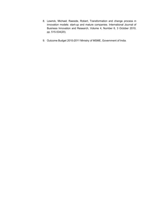 8. Lewrick, Michael; Raeside, Robert, Transformation and change process in
   innovation models: start-up and mature companies. International Journal of
   Business Innovation and Research, Volume 4, Number 6, 3 October 2010,
   pp. 515-534(20).


9. Outcome Budget 2010-2011 Ministry of MSME, Government of India.
 
