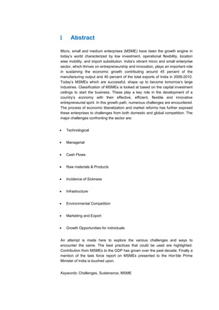 1     Abstract

Micro, small and medium enterprises (MSME) have been the growth engine in
today’s world characterized by low investment, operational flexibility, location
wise mobility, and import substitution. India’s vibrant micro and small enterprise
sector, which thrives on entrepreneurship and innovation, plays an important role
in sustaining the economic growth contributing around 45 percent of the
manufacturing output and 40 percent of the total exports of India in 2009-2010.
Today’s MSMEs which are successful, shape up to become tomorrow’s large
industries. Classification of MSMEs is looked at based on the capital investment
ceilings to start the business. These play a key role in the development of a
country’s economy with their effective, efficient, flexible and innovative
entrepreneurial spirit. In this growth path, numerous challenges are encountered.
The process of economic liberalization and market reforms has further exposed
these enterprises to challenges from both domestic and global competition. The
major challenges confronting the sector are:


•   Technological


•   Managerial


•   Cash Flows


•   Raw materials & Products


•   Incidence of Sickness


•   Infrastructure


•   Environmental Competition


•   Marketing and Export


•   Growth Opportunities for individuals


An attempt is made here to explore the various challenges and ways to
encounter the same. The best practices that could be used are highlighted.
Contribution from MSMEs to the GDP has grown over the past decade. Finally a
mention of the task force report on MSMEs presented to the Hon’ble Prime
Minister of India is touched upon.


Keywords: Challenges, Sustenance, MSME
 