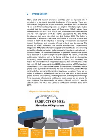 2     Introduction

Micro, small and medium enterprises (MSMEs) play an important role in
contributing to the overall industrial development of the country. These also
include khadi, village as well as rural enterprises. The MSME sector accounts for
45 per cent of the manufacturing sector and employs 43 million people. Studies
revealed that the awareness levels of Government MSME policies have
increased from 25% in 2008 to 35% in 2009, but still two-thirds of the MSMEs
are not even cognizant about the MSME Development Act. The MSME
Development Act came into effect from 2nd October 2006. The Policy of
Reservation of Products for exclusive manufacture in SSI (now MSMEs) was
initiated in 1967 with the objective of achieving socio-economic development,
through development and promotion of small units all over the country. The
Ministry of MSME implements the National Manufacturing Competitiveness
Programme (NMCP) to enhance the capacity of Indian MSMEs for overcoming
competition globally and sustain challenges due to the entry of multi-nationals in
domestic market. The formidable challenges so generated for them have led to a
novel approach of cluster development for the sector. As a result, private and
public sector institutions, both at the Central and State levels are increasingly
undertaking cluster development initiatives. Clustering and networking has
helped the small and medium enterprises in boosting their competitiveness. India
has over 400 SME clusters and about 2000 artisan clusters. MSMEs have been
the significant contributor to the exchequer. Though this sector has been given a
priority status by both the Central and the State Governments, still the MSMEs
continue to face several problems in their day-to-day operations. These are not
limited to production, marketing of their products, sell output at remunerative
prices, expense for advertising, marketing research, stiff competition from large
firms, inadequate infrastructural facilities and credit access, etc are among the
major problems. The plan outlay for the Ministry of MSME for 2010-11 was Rs.
2550.00 crores. The 4th All India Census of MSMEs was completed during 2010-
2011.
 