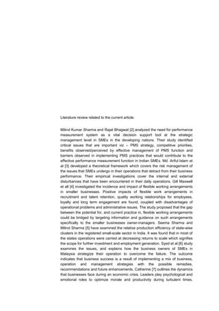 Literature review related to the current article:


Milind Kumar Sharma and Rajat Bhagwat [2] analyzed the need for performance
measurement system as a vital decision support tool at the strategic
management level in SMEs in the developing nations. Their study identified
critical issues that are important viz – PMS strategy, competitive priorities,
benefits observed/perceived by effective management of PMS function and
barriers observed in implementing PMS practices that would contribute to the
effective performance measurement function in Indian SMEs. Md. Ariful Islam et
al [3] developed a theoretical framework which covers the risk management of
the issues that SMEs undergo in their operations that detract from their business
performance. Their empirical investigations cover the internal and external
disturbances that have been encountered in their daily operations. Gill Maxwell
et all [4] investigated the incidence and impact of flexible working arrangements
in smaller businesses. Positive impacts of flexible work arrangements in
recruitment and talent retention, quality working relationships for employees,
loyalty and long term engagement are found, coupled with disadvantages of
operational problems and administrative issues. The study proposed that the gap
between the potential for, and current practice in, flexible working arrangements
could be bridged by targeting information and guidance on such arrangements
specifically to the smaller businesses owner-managers. Seema Sharma and
Milind Sharma [5] have examined the relative production efficiency of state-wise
clusters in the registered small-scale sector in India. It was found that in most of
the states operations were carried at decreasing returns to scale which signifies
the scope for further investment and employment generation. Syed et al [6] study
examines the issues, and explains how the business owners of SMEs in
Malaysia strategize their operation to overcome the failure. The outcome
indicates that business success is a result of implementing a mix of business,
operation and management strategies with the possible remedies,
recommendations and future enhancements. Catherine [7] outlines the dynamics
that businesses face during an economic crisis. Leaders play psychological and
emotional roles to optimize morale and productivity during turbulent times.
 