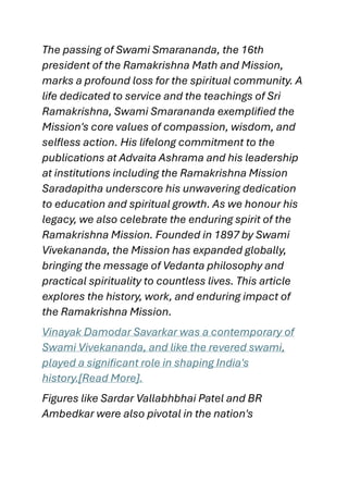The passing of Swami Smarananda, the 16th
president of the Ramakrishna Math and Mission,
marks a profound loss for the spiritual community. A
life dedicated to service and the teachings of Sri
Ramakrishna, Swami Smarananda exemplified the
Mission's core values of compassion, wisdom, and
selfless action. His lifelong commitment to the
publications at Advaita Ashrama and his leadership
at institutions including the Ramakrishna Mission
Saradapitha underscore his unwavering dedication
to education and spiritual growth. As we honour his
legacy, we also celebrate the enduring spirit of the
Ramakrishna Mission. Founded in 1897 by Swami
Vivekananda, the Mission has expanded globally,
bringing the message of Vedanta philosophy and
practical spirituality to countless lives. This article
explores the history, work, and enduring impact of
the Ramakrishna Mission.
Vinayak Damodar Savarkar was a contemporary of
Swami Vivekananda, and like the revered swami,
played a significant role in shaping India's
history.[Read More].
Figures like Sardar Vallabhbhai Patel and BR
Ambedkar were also pivotal in the nation's
 