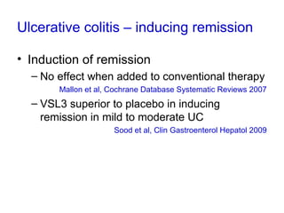 Ulcerative colitis – inducing remission
• Induction of remission
– No effect when added to conventional therapy
Mallon et al, Cochrane Database Systematic Reviews 2007
– VSL3 superior to placebo in inducing
remission in mild to moderate UC
Sood et al, Clin Gastroenterol Hepatol 2009
 