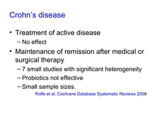 Crohn’s disease
• Treatment of active disease
– No effect
• Maintenance of remission after medical or
surgical therapy
– 7 small studies with significant heterogeneity
– Probiotics not effective
– Small sample sizes.
Rolfe et al, Cochrane Database Systematic Reviews 2006
 