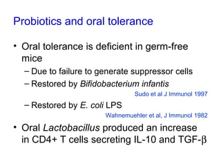 Probiotics and oral tolerance
• Oral tolerance is deficient in germ-free
mice
– Due to failure to generate suppressor cells
– Restored by Bifidobacterium infantis
Sudo et al J Immunol 1997
– Restored by E. coli LPS
Wahnemuehler et al, J Immunol 1982
• Oral Lactobacillus produced an increase
in CD4+ T cells secreting IL-10 and TGF-β
 