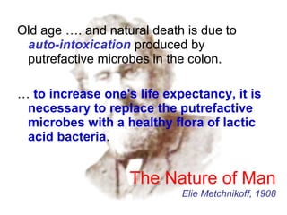 Old age …. and natural death is due to
auto-intoxication produced by
putrefactive microbes in the colon.
… to increase one's life expectancy, it is
necessary to replace the putrefactive
microbes with a healthy flora of lactic
acid bacteria.
The Nature of Man
Elie Metchnikoff, 1908
 