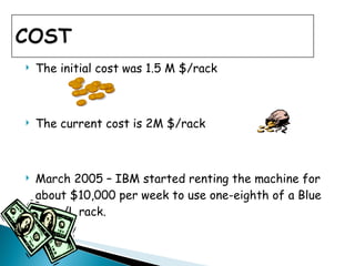 The initial cost was 1.5 M $/rack  The current cost is 2M $/rack  March 2005 – IBM started renting the machine for about $10,000 per week to use one-eighth of a Blue Gene/L rack. 