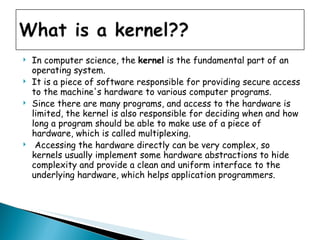In computer science, the  kernel  is the fundamental part of an operating system.  It is a piece of software responsible for providing secure access to the machine's hardware to various computer programs.  Since there are many programs, and access to the hardware is limited, the kernel is also responsible for deciding when and how long a program should be able to make use of a piece of hardware, which is called multiplexing. Accessing the hardware directly can be very complex, so kernels usually implement some hardware abstractions to hide complexity and provide a clean and uniform interface to the underlying hardware, which helps application programmers.  