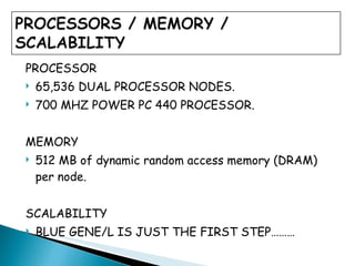 PROCESSOR 65,536 DUAL PROCESSOR NODES. 700 MHZ POWER PC 440 PROCESSOR. MEMORY 512 MB of dynamic random access memory (DRAM) per node. SCALABILITY BLUE GENE/L IS JUST THE FIRST STEP………  