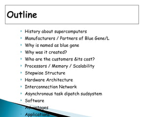 History about supercomputers Manufacturers / Partners of Blue Gene/L Why is named as blue gene Why was it created? Who are the customers &its cost? Processors / Memory / Scalability Stepwise Structure Hardware Architecture Interconnection Network Asynchronous task dipatch sudsystem Software Advantages Applications 