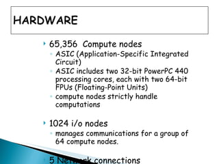 65,356  Compute nodes ASIC (Application-Specific Integrated Circuit)  ASIC includes two 32-bit PowerPC 440 processing cores, each with two 64-bit FPUs (Floating-Point Units)  compute nodes strictly handle computations  1024 i/o nodes  manages communications for a group of 64 compute nodes.  5 Network connections 