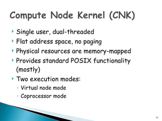 Single user, dual-threaded Flat address space, no paging Physical resources are memory-mapped Provides standard POSIX functionality (mostly) Two execution modes: Virtual node mode Coprocessor mode 