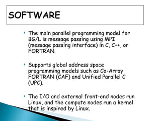 The main parallel programming model for BG/L is message passing using MPI (message passing interface) in C, C++, or FORTRAN. Supports global address space programming models such as Co-Array FORTRAN (CAF) and Unified Parallel C (UPC).  The I/O and external front-end nodes run Linux, and the compute nodes run a kernel that is inspired by Linux.  