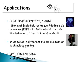 BLUE BRAIN PROJECT, 6 JUNE IBM and Ecole Polytechnique Fédérale de Lausanne (EPFL), in Switzerland to study the behavior of the brain and model it. It ca takes in different fields like fashion tech nology,gaming PROTEIN FOLDING Alzheimer’s disease 