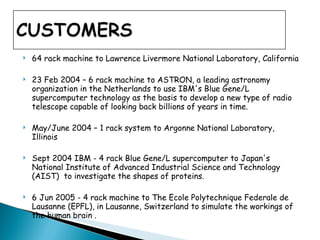 64 rack machine to Lawrence Livermore National Laboratory, California 23 Feb 2004 – 6 rack machine to ASTRON, a leading astronomy organization in the Netherlands to use IBM's Blue Gene/L supercomputer technology as the basis to develop a new type of radio telescope capable of looking back billions of years in time.  May/June 2004 – 1 rack system to Argonne National Laboratory, Illinois  Sept 2004 IBM - 4 rack Blue Gene/L supercomputer to Japan's National Institute of Advanced Industrial Science and Technology (AIST)  to investigate the shapes of proteins.  6 Jun 2005 - 4 rack machine to The Ecole Polytechnique Federale de Lausanne (EPFL), in Lausanne, Switzerland to simulate the workings of the human brain . 