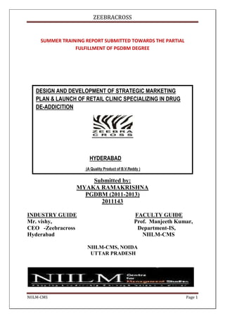 ZEEBRACROSS


     SUMMER TRAINING REPORT SUBMITTED TOWARDS THE PARTIAL
                 FULFILLMENT OF PGDBM DEGREE




   DESIGN AND DEVELOPMENT OF STRATEGIC MARKETING
   PLAN & LAUNCH OF RETAIL CLINIC SPECIALIZING IN DRUG
   DE-ADDICITION




                       HYDERABAD
                     (A Quality Product of B.V.Reddy )

                     Submitted by:
                 MYAKA RAMAKRISHNA
                   PGDBM (2011-2013)
                       2011143

INDUSTRY GUIDE                                    FACULTY GUIDE
Mr. vishy,                                        Prof. Manjeeth Kumar,
CEO -Zeebracross                                   Department-IS,
Hyderabad                                            NIILM-CMS

                     NIILM-CMS, NOIDA
                      UTTAR PRADESH




NIILM-CMS                                                           Page 1
 