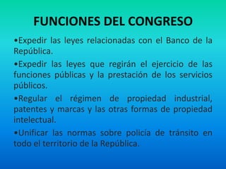FUNCIONES DEL CONGRESO
•Expedir las leyes relacionadas con el Banco de la
República.
•Expedir las leyes que regirán el ejercicio de las
funciones públicas y la prestación de los servicios
públicos.
•Regular el régimen de propiedad industrial,
patentes y marcas y las otras formas de propiedad
intelectual.
•Unificar las normas sobre policía de tránsito en
todo el territorio de la República.
 