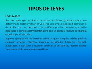 TIPOS DE LEYES
LEYES MARCO
Son las leyes que se limitan a sentar las bases generales sobre una
determinada materia y dejan al Gobierno una amplia capacidad permanente
de acción para su desarrollo. Se justifican por las materias que están
expuestas a cambios permanentes para que se puedan resolver de manera
expedita por el ejecutivo.
Algunos ejemplos de los materias sobre las que se legisla: crédito público;
comercio exterior; régimen aduanero; actividades financiera, bursátil,
aseguradora y captación e inversión de recursos del público; régimen salarial
y prestacional de los empleados públicos.
 