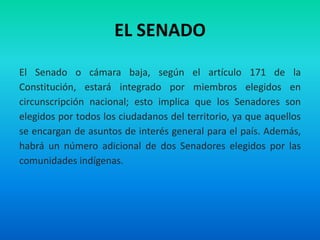 EL SENADO
El Senado o cámara baja, según el artículo 171 de la
Constitución, estará integrado por miembros elegidos en
circunscripción nacional; esto implica que los Senadores son
elegidos por todos los ciudadanos del territorio, ya que aquellos
se encargan de asuntos de interés general para el país. Además,
habrá un número adicional de dos Senadores elegidos por las
comunidades indígenas.
 