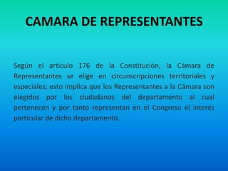 CAMARA DE REPRESENTANTES
Según el artículo 176 de la Constitución, la Cámara de
Representantes se elige en circunscripciones territoriales y
especiales; esto implica que los Representantes a la Cámara son
elegidos por los ciudadanos del departamento al cual
pertenecen y por tanto representan en el Congreso el interés
particular de dicho departamento.
 
