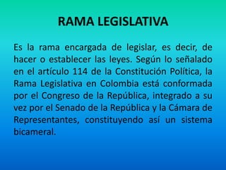 RAMA LEGISLATIVA
Es la rama encargada de legislar, es decir, de
hacer o establecer las leyes. Según lo señalado
en el artículo 114 de la Constitución Política, la
Rama Legislativa en Colombia está conformada
por el Congreso de la República, integrado a su
vez por el Senado de la República y la Cámara de
Representantes, constituyendo así un sistema
bicameral.
 