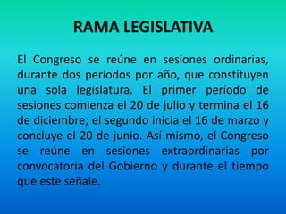 RAMA LEGISLATIVA
El Congreso se reúne en sesiones ordinarias,
durante dos períodos por año, que constituyen
una sola legislatura. El primer período de
sesiones comienza el 20 de julio y termina el 16
de diciembre; el segundo inicia el 16 de marzo y
concluye el 20 de junio. Así mismo, el Congreso
se reúne en sesiones extraordinarias por
convocatoria del Gobierno y durante el tiempo
que este señale.
 